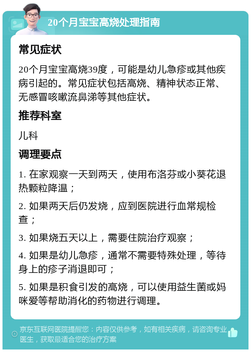 20个月宝宝高烧处理指南 常见症状 20个月宝宝高烧39度，可能是幼儿急疹或其他疾病引起的。常见症状包括高烧、精神状态正常、无感冒咳嗽流鼻涕等其他症状。 推荐科室 儿科 调理要点 1. 在家观察一天到两天，使用布洛芬或小葵花退热颗粒降温； 2. 如果两天后仍发烧，应到医院进行血常规检查； 3. 如果烧五天以上，需要住院治疗观察； 4. 如果是幼儿急疹，通常不需要特殊处理，等待身上的疹子消退即可； 5. 如果是积食引发的高烧，可以使用益生菌或妈咪爱等帮助消化的药物进行调理。