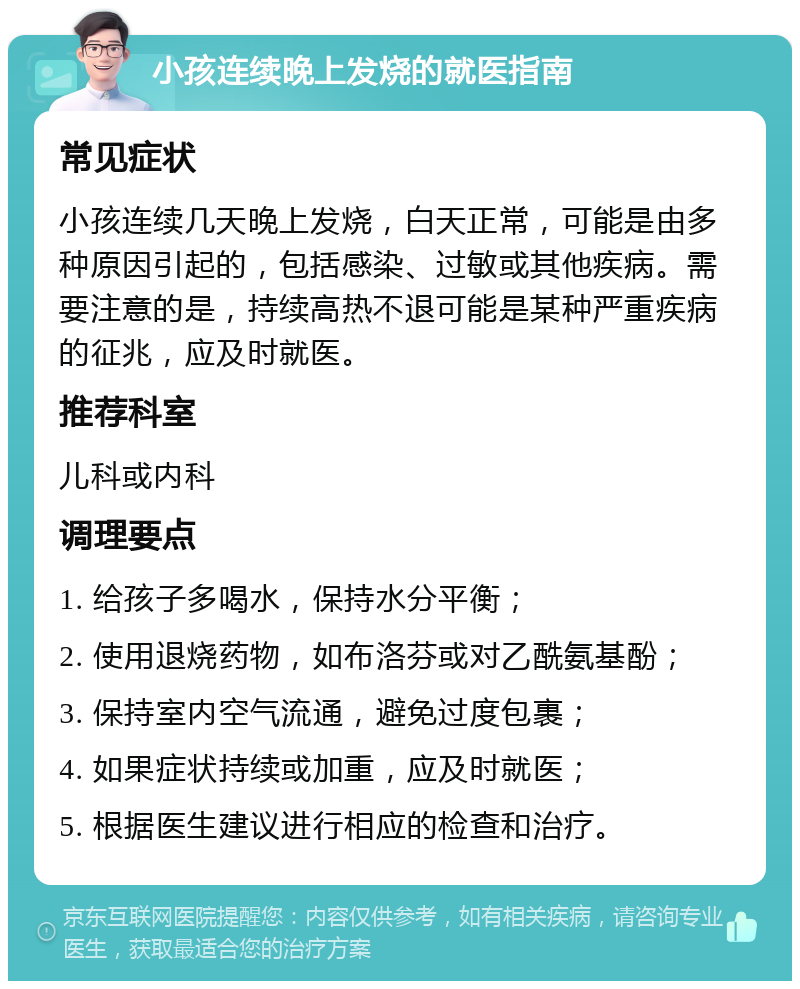 小孩连续晚上发烧的就医指南 常见症状 小孩连续几天晚上发烧，白天正常，可能是由多种原因引起的，包括感染、过敏或其他疾病。需要注意的是，持续高热不退可能是某种严重疾病的征兆，应及时就医。 推荐科室 儿科或内科 调理要点 1. 给孩子多喝水，保持水分平衡； 2. 使用退烧药物，如布洛芬或对乙酰氨基酚； 3. 保持室内空气流通，避免过度包裹； 4. 如果症状持续或加重，应及时就医； 5. 根据医生建议进行相应的检查和治疗。