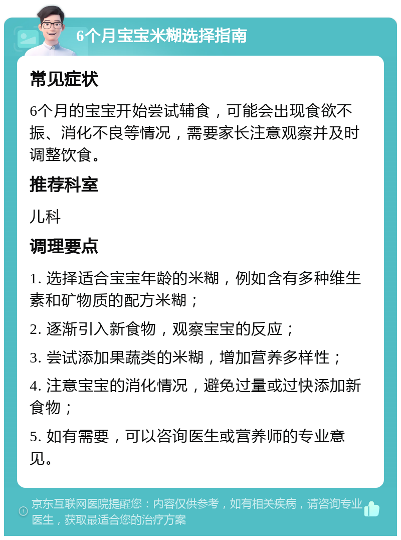 6个月宝宝米糊选择指南 常见症状 6个月的宝宝开始尝试辅食，可能会出现食欲不振、消化不良等情况，需要家长注意观察并及时调整饮食。 推荐科室 儿科 调理要点 1. 选择适合宝宝年龄的米糊，例如含有多种维生素和矿物质的配方米糊； 2. 逐渐引入新食物，观察宝宝的反应； 3. 尝试添加果蔬类的米糊，增加营养多样性； 4. 注意宝宝的消化情况，避免过量或过快添加新食物； 5. 如有需要，可以咨询医生或营养师的专业意见。