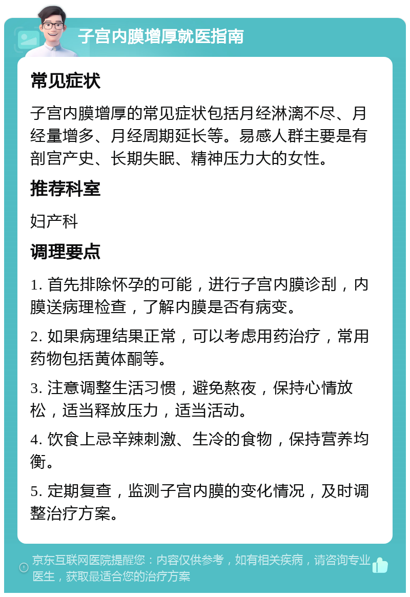 子宫内膜增厚就医指南 常见症状 子宫内膜增厚的常见症状包括月经淋漓不尽、月经量增多、月经周期延长等。易感人群主要是有剖宫产史、长期失眠、精神压力大的女性。 推荐科室 妇产科 调理要点 1. 首先排除怀孕的可能，进行子宫内膜诊刮，内膜送病理检查，了解内膜是否有病变。 2. 如果病理结果正常，可以考虑用药治疗，常用药物包括黄体酮等。 3. 注意调整生活习惯，避免熬夜，保持心情放松，适当释放压力，适当活动。 4. 饮食上忌辛辣刺激、生冷的食物，保持营养均衡。 5. 定期复查，监测子宫内膜的变化情况，及时调整治疗方案。