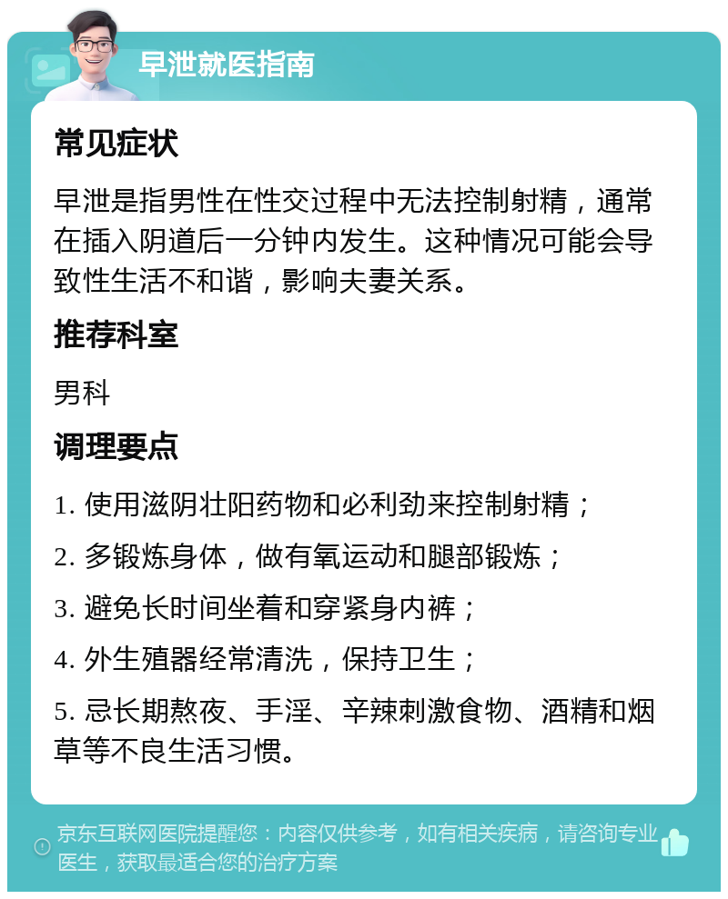 早泄就医指南 常见症状 早泄是指男性在性交过程中无法控制射精，通常在插入阴道后一分钟内发生。这种情况可能会导致性生活不和谐，影响夫妻关系。 推荐科室 男科 调理要点 1. 使用滋阴壮阳药物和必利劲来控制射精； 2. 多锻炼身体，做有氧运动和腿部锻炼； 3. 避免长时间坐着和穿紧身内裤； 4. 外生殖器经常清洗，保持卫生； 5. 忌长期熬夜、手淫、辛辣刺激食物、酒精和烟草等不良生活习惯。