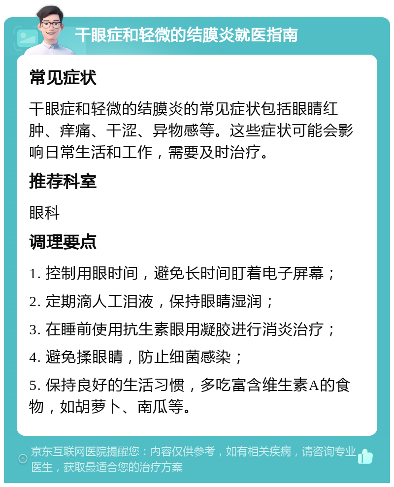 干眼症和轻微的结膜炎就医指南 常见症状 干眼症和轻微的结膜炎的常见症状包括眼睛红肿、痒痛、干涩、异物感等。这些症状可能会影响日常生活和工作，需要及时治疗。 推荐科室 眼科 调理要点 1. 控制用眼时间，避免长时间盯着电子屏幕； 2. 定期滴人工泪液，保持眼睛湿润； 3. 在睡前使用抗生素眼用凝胶进行消炎治疗； 4. 避免揉眼睛，防止细菌感染； 5. 保持良好的生活习惯，多吃富含维生素A的食物，如胡萝卜、南瓜等。