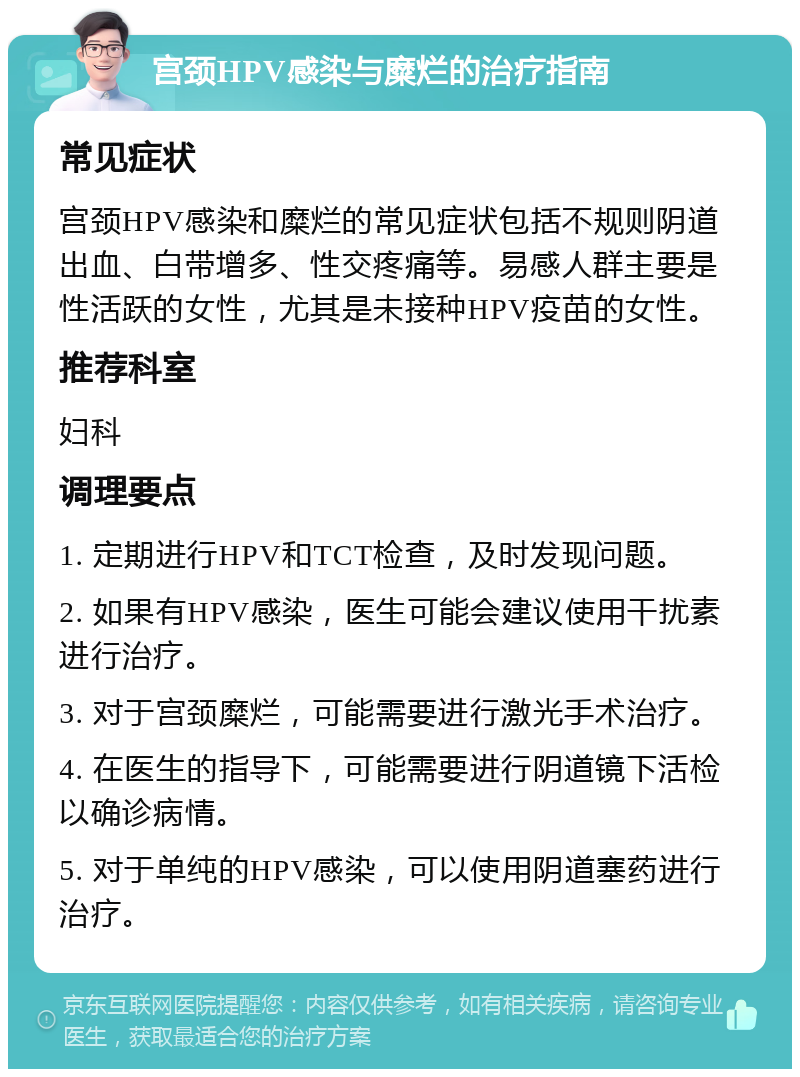 宫颈HPV感染与糜烂的治疗指南 常见症状 宫颈HPV感染和糜烂的常见症状包括不规则阴道出血、白带增多、性交疼痛等。易感人群主要是性活跃的女性，尤其是未接种HPV疫苗的女性。 推荐科室 妇科 调理要点 1. 定期进行HPV和TCT检查，及时发现问题。 2. 如果有HPV感染，医生可能会建议使用干扰素进行治疗。 3. 对于宫颈糜烂，可能需要进行激光手术治疗。 4. 在医生的指导下，可能需要进行阴道镜下活检以确诊病情。 5. 对于单纯的HPV感染，可以使用阴道塞药进行治疗。