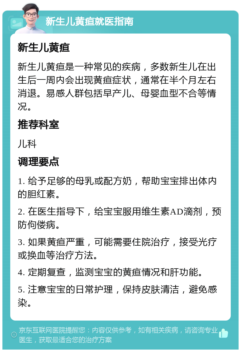 新生儿黄疸就医指南 新生儿黄疸 新生儿黄疸是一种常见的疾病，多数新生儿在出生后一周内会出现黄疸症状，通常在半个月左右消退。易感人群包括早产儿、母婴血型不合等情况。 推荐科室 儿科 调理要点 1. 给予足够的母乳或配方奶，帮助宝宝排出体内的胆红素。 2. 在医生指导下，给宝宝服用维生素AD滴剂，预防佝偻病。 3. 如果黄疸严重，可能需要住院治疗，接受光疗或换血等治疗方法。 4. 定期复查，监测宝宝的黄疸情况和肝功能。 5. 注意宝宝的日常护理，保持皮肤清洁，避免感染。