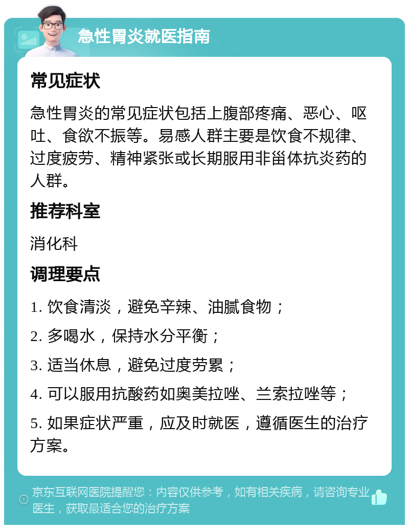 急性胃炎就医指南 常见症状 急性胃炎的常见症状包括上腹部疼痛、恶心、呕吐、食欲不振等。易感人群主要是饮食不规律、过度疲劳、精神紧张或长期服用非甾体抗炎药的人群。 推荐科室 消化科 调理要点 1. 饮食清淡，避免辛辣、油腻食物； 2. 多喝水，保持水分平衡； 3. 适当休息，避免过度劳累； 4. 可以服用抗酸药如奥美拉唑、兰索拉唑等； 5. 如果症状严重，应及时就医，遵循医生的治疗方案。