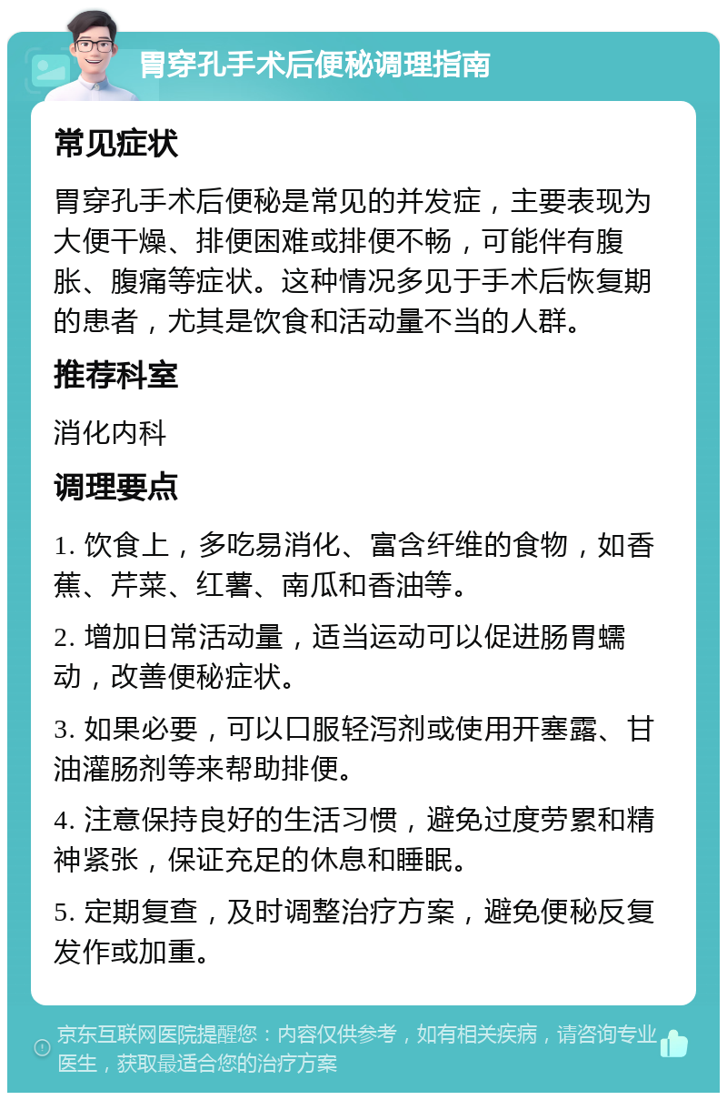 胃穿孔手术后便秘调理指南 常见症状 胃穿孔手术后便秘是常见的并发症，主要表现为大便干燥、排便困难或排便不畅，可能伴有腹胀、腹痛等症状。这种情况多见于手术后恢复期的患者，尤其是饮食和活动量不当的人群。 推荐科室 消化内科 调理要点 1. 饮食上，多吃易消化、富含纤维的食物，如香蕉、芹菜、红薯、南瓜和香油等。 2. 增加日常活动量，适当运动可以促进肠胃蠕动，改善便秘症状。 3. 如果必要，可以口服轻泻剂或使用开塞露、甘油灌肠剂等来帮助排便。 4. 注意保持良好的生活习惯，避免过度劳累和精神紧张，保证充足的休息和睡眠。 5. 定期复查，及时调整治疗方案，避免便秘反复发作或加重。