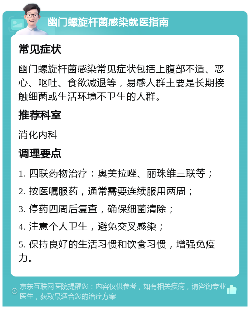 幽门螺旋杆菌感染就医指南 常见症状 幽门螺旋杆菌感染常见症状包括上腹部不适、恶心、呕吐、食欲减退等，易感人群主要是长期接触细菌或生活环境不卫生的人群。 推荐科室 消化内科 调理要点 1. 四联药物治疗：奥美拉唑、丽珠维三联等； 2. 按医嘱服药，通常需要连续服用两周； 3. 停药四周后复查，确保细菌清除； 4. 注意个人卫生，避免交叉感染； 5. 保持良好的生活习惯和饮食习惯，增强免疫力。