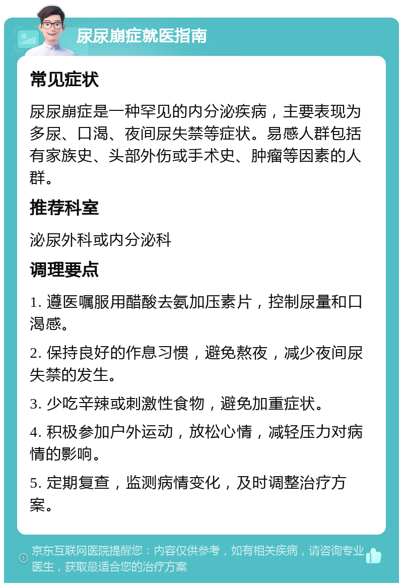 尿尿崩症就医指南 常见症状 尿尿崩症是一种罕见的内分泌疾病，主要表现为多尿、口渴、夜间尿失禁等症状。易感人群包括有家族史、头部外伤或手术史、肿瘤等因素的人群。 推荐科室 泌尿外科或内分泌科 调理要点 1. 遵医嘱服用醋酸去氨加压素片，控制尿量和口渴感。 2. 保持良好的作息习惯，避免熬夜，减少夜间尿失禁的发生。 3. 少吃辛辣或刺激性食物，避免加重症状。 4. 积极参加户外运动，放松心情，减轻压力对病情的影响。 5. 定期复查，监测病情变化，及时调整治疗方案。