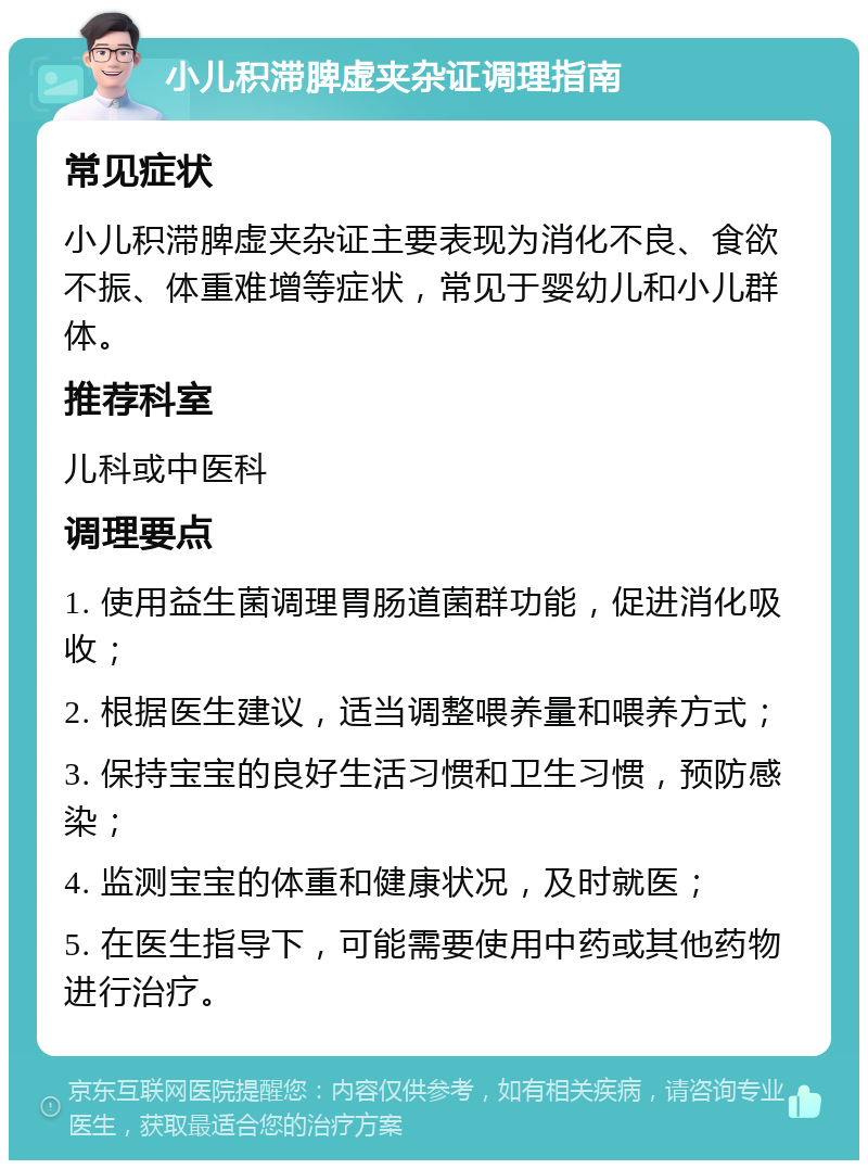 小儿积滞脾虚夹杂证调理指南 常见症状 小儿积滞脾虚夹杂证主要表现为消化不良、食欲不振、体重难增等症状，常见于婴幼儿和小儿群体。 推荐科室 儿科或中医科 调理要点 1. 使用益生菌调理胃肠道菌群功能，促进消化吸收； 2. 根据医生建议，适当调整喂养量和喂养方式； 3. 保持宝宝的良好生活习惯和卫生习惯，预防感染； 4. 监测宝宝的体重和健康状况，及时就医； 5. 在医生指导下，可能需要使用中药或其他药物进行治疗。