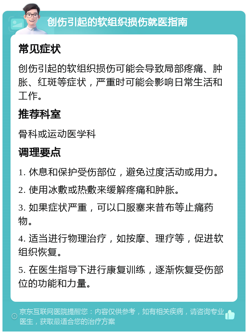 创伤引起的软组织损伤就医指南 常见症状 创伤引起的软组织损伤可能会导致局部疼痛、肿胀、红斑等症状，严重时可能会影响日常生活和工作。 推荐科室 骨科或运动医学科 调理要点 1. 休息和保护受伤部位，避免过度活动或用力。 2. 使用冰敷或热敷来缓解疼痛和肿胀。 3. 如果症状严重，可以口服塞来昔布等止痛药物。 4. 适当进行物理治疗，如按摩、理疗等，促进软组织恢复。 5. 在医生指导下进行康复训练，逐渐恢复受伤部位的功能和力量。