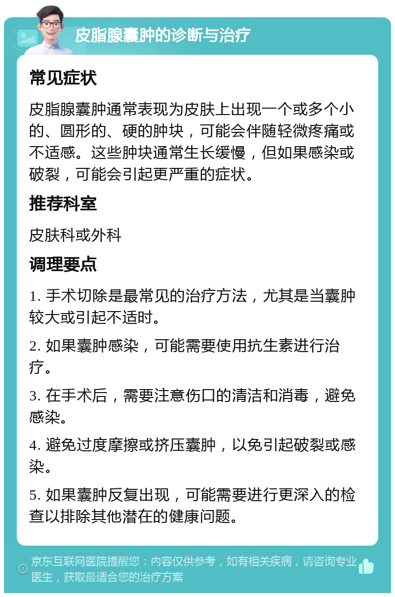 皮脂腺囊肿的诊断与治疗 常见症状 皮脂腺囊肿通常表现为皮肤上出现一个或多个小的、圆形的、硬的肿块，可能会伴随轻微疼痛或不适感。这些肿块通常生长缓慢，但如果感染或破裂，可能会引起更严重的症状。 推荐科室 皮肤科或外科 调理要点 1. 手术切除是最常见的治疗方法，尤其是当囊肿较大或引起不适时。 2. 如果囊肿感染，可能需要使用抗生素进行治疗。 3. 在手术后，需要注意伤口的清洁和消毒，避免感染。 4. 避免过度摩擦或挤压囊肿，以免引起破裂或感染。 5. 如果囊肿反复出现，可能需要进行更深入的检查以排除其他潜在的健康问题。