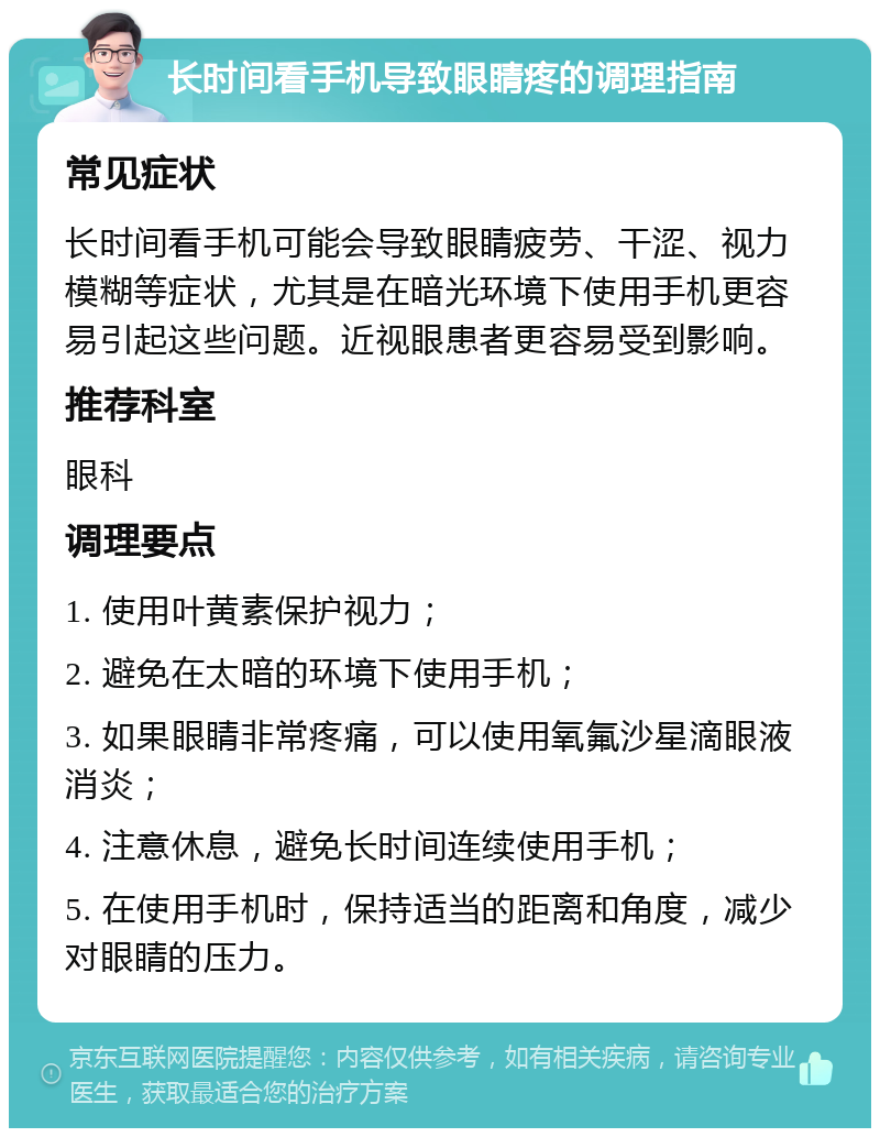 长时间看手机导致眼睛疼的调理指南 常见症状 长时间看手机可能会导致眼睛疲劳、干涩、视力模糊等症状，尤其是在暗光环境下使用手机更容易引起这些问题。近视眼患者更容易受到影响。 推荐科室 眼科 调理要点 1. 使用叶黄素保护视力； 2. 避免在太暗的环境下使用手机； 3. 如果眼睛非常疼痛，可以使用氧氟沙星滴眼液消炎； 4. 注意休息，避免长时间连续使用手机； 5. 在使用手机时，保持适当的距离和角度，减少对眼睛的压力。