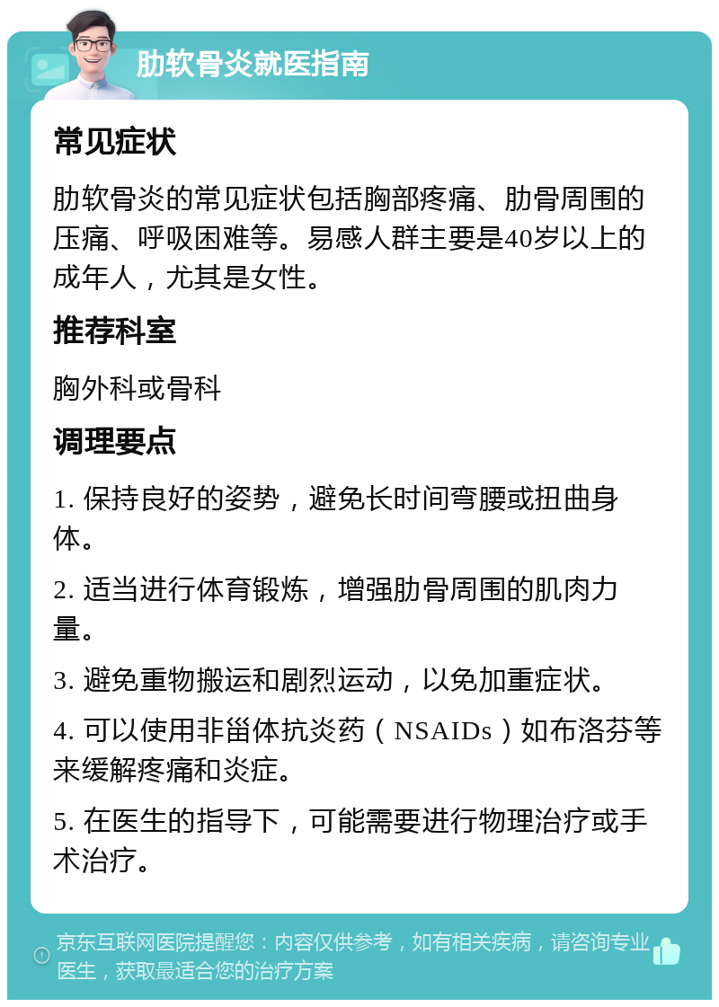 肋软骨炎就医指南 常见症状 肋软骨炎的常见症状包括胸部疼痛、肋骨周围的压痛、呼吸困难等。易感人群主要是40岁以上的成年人，尤其是女性。 推荐科室 胸外科或骨科 调理要点 1. 保持良好的姿势，避免长时间弯腰或扭曲身体。 2. 适当进行体育锻炼，增强肋骨周围的肌肉力量。 3. 避免重物搬运和剧烈运动，以免加重症状。 4. 可以使用非甾体抗炎药（NSAIDs）如布洛芬等来缓解疼痛和炎症。 5. 在医生的指导下，可能需要进行物理治疗或手术治疗。