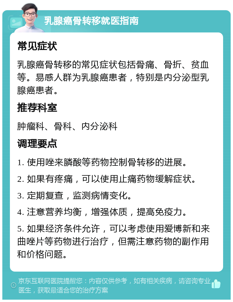 乳腺癌骨转移就医指南 常见症状 乳腺癌骨转移的常见症状包括骨痛、骨折、贫血等。易感人群为乳腺癌患者，特别是内分泌型乳腺癌患者。 推荐科室 肿瘤科、骨科、内分泌科 调理要点 1. 使用唑来膦酸等药物控制骨转移的进展。 2. 如果有疼痛，可以使用止痛药物缓解症状。 3. 定期复查，监测病情变化。 4. 注意营养均衡，增强体质，提高免疫力。 5. 如果经济条件允许，可以考虑使用爱博新和来曲唑片等药物进行治疗，但需注意药物的副作用和价格问题。