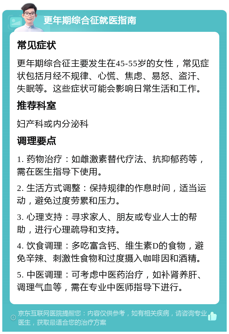 更年期综合征就医指南 常见症状 更年期综合征主要发生在45-55岁的女性，常见症状包括月经不规律、心慌、焦虑、易怒、盗汗、失眠等。这些症状可能会影响日常生活和工作。 推荐科室 妇产科或内分泌科 调理要点 1. 药物治疗：如雌激素替代疗法、抗抑郁药等，需在医生指导下使用。 2. 生活方式调整：保持规律的作息时间，适当运动，避免过度劳累和压力。 3. 心理支持：寻求家人、朋友或专业人士的帮助，进行心理疏导和支持。 4. 饮食调理：多吃富含钙、维生素D的食物，避免辛辣、刺激性食物和过度摄入咖啡因和酒精。 5. 中医调理：可考虑中医药治疗，如补肾养肝、调理气血等，需在专业中医师指导下进行。