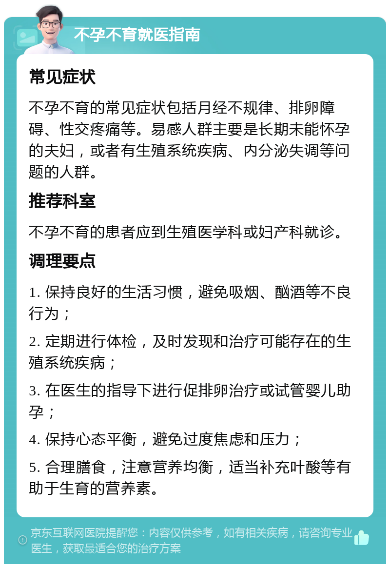 不孕不育就医指南 常见症状 不孕不育的常见症状包括月经不规律、排卵障碍、性交疼痛等。易感人群主要是长期未能怀孕的夫妇，或者有生殖系统疾病、内分泌失调等问题的人群。 推荐科室 不孕不育的患者应到生殖医学科或妇产科就诊。 调理要点 1. 保持良好的生活习惯，避免吸烟、酗酒等不良行为； 2. 定期进行体检，及时发现和治疗可能存在的生殖系统疾病； 3. 在医生的指导下进行促排卵治疗或试管婴儿助孕； 4. 保持心态平衡，避免过度焦虑和压力； 5. 合理膳食，注意营养均衡，适当补充叶酸等有助于生育的营养素。