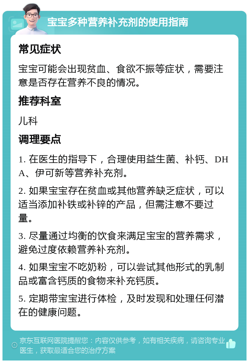 宝宝多种营养补充剂的使用指南 常见症状 宝宝可能会出现贫血、食欲不振等症状，需要注意是否存在营养不良的情况。 推荐科室 儿科 调理要点 1. 在医生的指导下，合理使用益生菌、补钙、DHA、伊可新等营养补充剂。 2. 如果宝宝存在贫血或其他营养缺乏症状，可以适当添加补铁或补锌的产品，但需注意不要过量。 3. 尽量通过均衡的饮食来满足宝宝的营养需求，避免过度依赖营养补充剂。 4. 如果宝宝不吃奶粉，可以尝试其他形式的乳制品或富含钙质的食物来补充钙质。 5. 定期带宝宝进行体检，及时发现和处理任何潜在的健康问题。