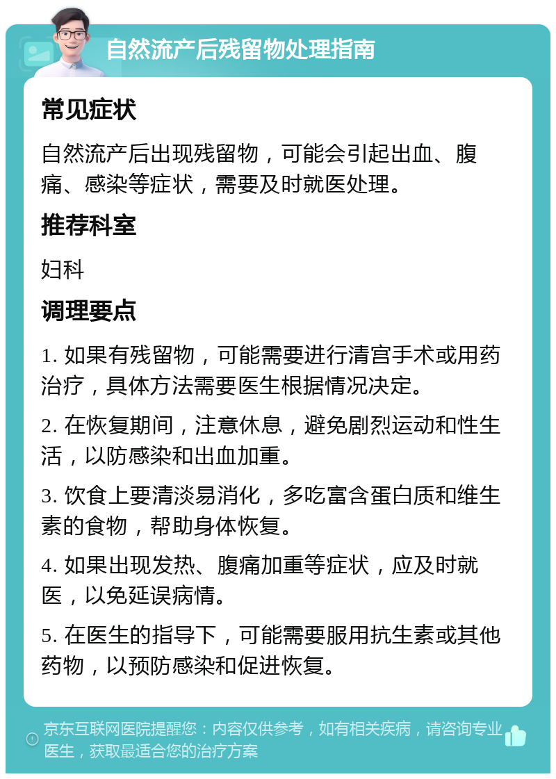 自然流产后残留物处理指南 常见症状 自然流产后出现残留物，可能会引起出血、腹痛、感染等症状，需要及时就医处理。 推荐科室 妇科 调理要点 1. 如果有残留物，可能需要进行清宫手术或用药治疗，具体方法需要医生根据情况决定。 2. 在恢复期间，注意休息，避免剧烈运动和性生活，以防感染和出血加重。 3. 饮食上要清淡易消化，多吃富含蛋白质和维生素的食物，帮助身体恢复。 4. 如果出现发热、腹痛加重等症状，应及时就医，以免延误病情。 5. 在医生的指导下，可能需要服用抗生素或其他药物，以预防感染和促进恢复。