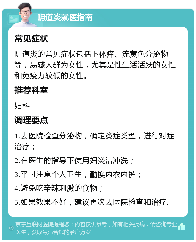 阴道炎就医指南 常见症状 阴道炎的常见症状包括下体痒、流黄色分泌物等，易感人群为女性，尤其是性生活活跃的女性和免疫力较低的女性。 推荐科室 妇科 调理要点 1.去医院检查分泌物，确定炎症类型，进行对症治疗； 2.在医生的指导下使用妇炎洁冲洗； 3.平时注意个人卫生，勤换内衣内裤； 4.避免吃辛辣刺激的食物； 5.如果效果不好，建议再次去医院检查和治疗。