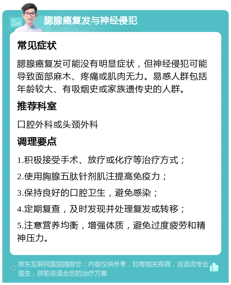 腮腺癌复发与神经侵犯 常见症状 腮腺癌复发可能没有明显症状，但神经侵犯可能导致面部麻木、疼痛或肌肉无力。易感人群包括年龄较大、有吸烟史或家族遗传史的人群。 推荐科室 口腔外科或头颈外科 调理要点 1.积极接受手术、放疗或化疗等治疗方式； 2.使用胸腺五肽针剂肌注提高免疫力； 3.保持良好的口腔卫生，避免感染； 4.定期复查，及时发现并处理复发或转移； 5.注意营养均衡，增强体质，避免过度疲劳和精神压力。