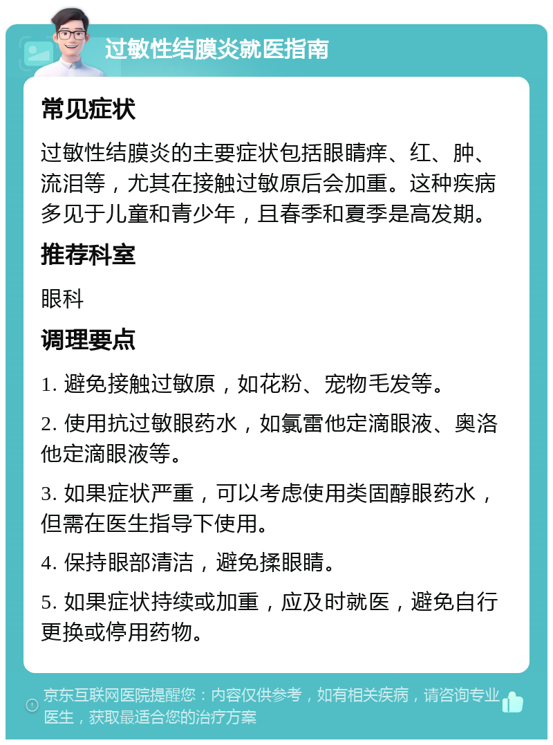 过敏性结膜炎就医指南 常见症状 过敏性结膜炎的主要症状包括眼睛痒、红、肿、流泪等，尤其在接触过敏原后会加重。这种疾病多见于儿童和青少年，且春季和夏季是高发期。 推荐科室 眼科 调理要点 1. 避免接触过敏原，如花粉、宠物毛发等。 2. 使用抗过敏眼药水，如氯雷他定滴眼液、奥洛他定滴眼液等。 3. 如果症状严重，可以考虑使用类固醇眼药水，但需在医生指导下使用。 4. 保持眼部清洁，避免揉眼睛。 5. 如果症状持续或加重，应及时就医，避免自行更换或停用药物。