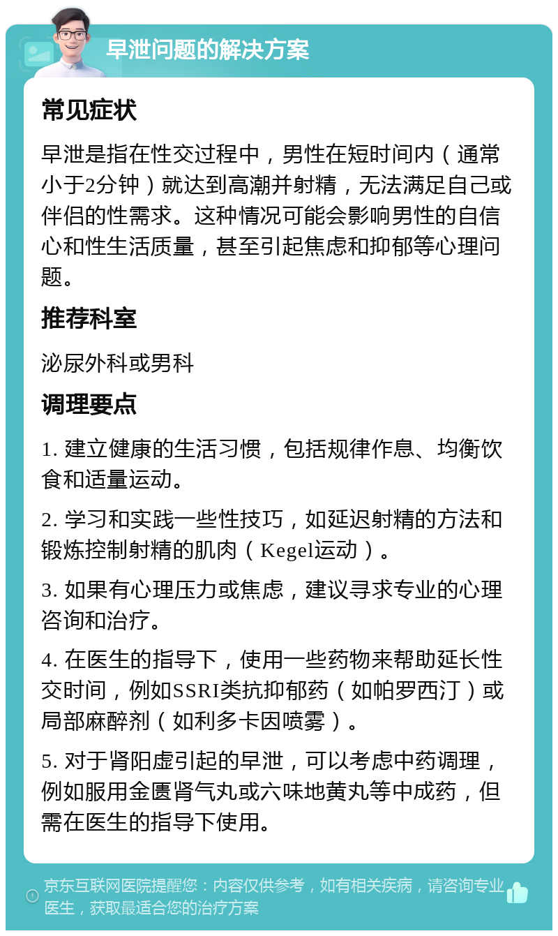 早泄问题的解决方案 常见症状 早泄是指在性交过程中，男性在短时间内（通常小于2分钟）就达到高潮并射精，无法满足自己或伴侣的性需求。这种情况可能会影响男性的自信心和性生活质量，甚至引起焦虑和抑郁等心理问题。 推荐科室 泌尿外科或男科 调理要点 1. 建立健康的生活习惯，包括规律作息、均衡饮食和适量运动。 2. 学习和实践一些性技巧，如延迟射精的方法和锻炼控制射精的肌肉（Kegel运动）。 3. 如果有心理压力或焦虑，建议寻求专业的心理咨询和治疗。 4. 在医生的指导下，使用一些药物来帮助延长性交时间，例如SSRI类抗抑郁药（如帕罗西汀）或局部麻醉剂（如利多卡因喷雾）。 5. 对于肾阳虚引起的早泄，可以考虑中药调理，例如服用金匮肾气丸或六味地黄丸等中成药，但需在医生的指导下使用。