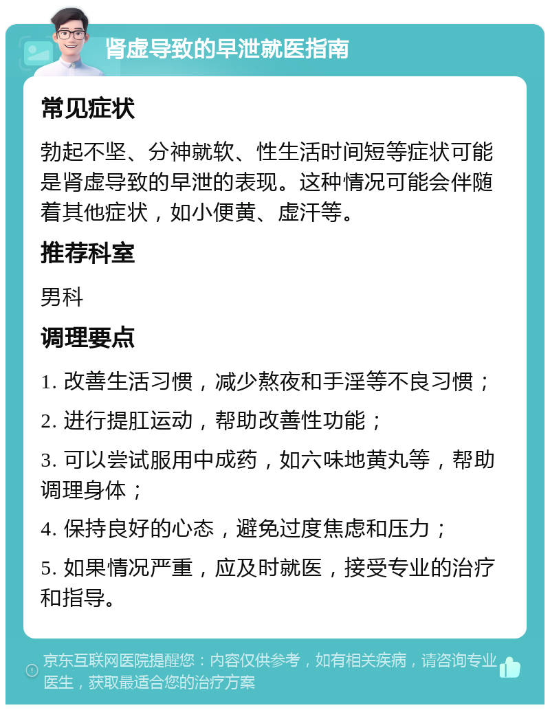 肾虚导致的早泄就医指南 常见症状 勃起不坚、分神就软、性生活时间短等症状可能是肾虚导致的早泄的表现。这种情况可能会伴随着其他症状，如小便黄、虚汗等。 推荐科室 男科 调理要点 1. 改善生活习惯，减少熬夜和手淫等不良习惯； 2. 进行提肛运动，帮助改善性功能； 3. 可以尝试服用中成药，如六味地黄丸等，帮助调理身体； 4. 保持良好的心态，避免过度焦虑和压力； 5. 如果情况严重，应及时就医，接受专业的治疗和指导。