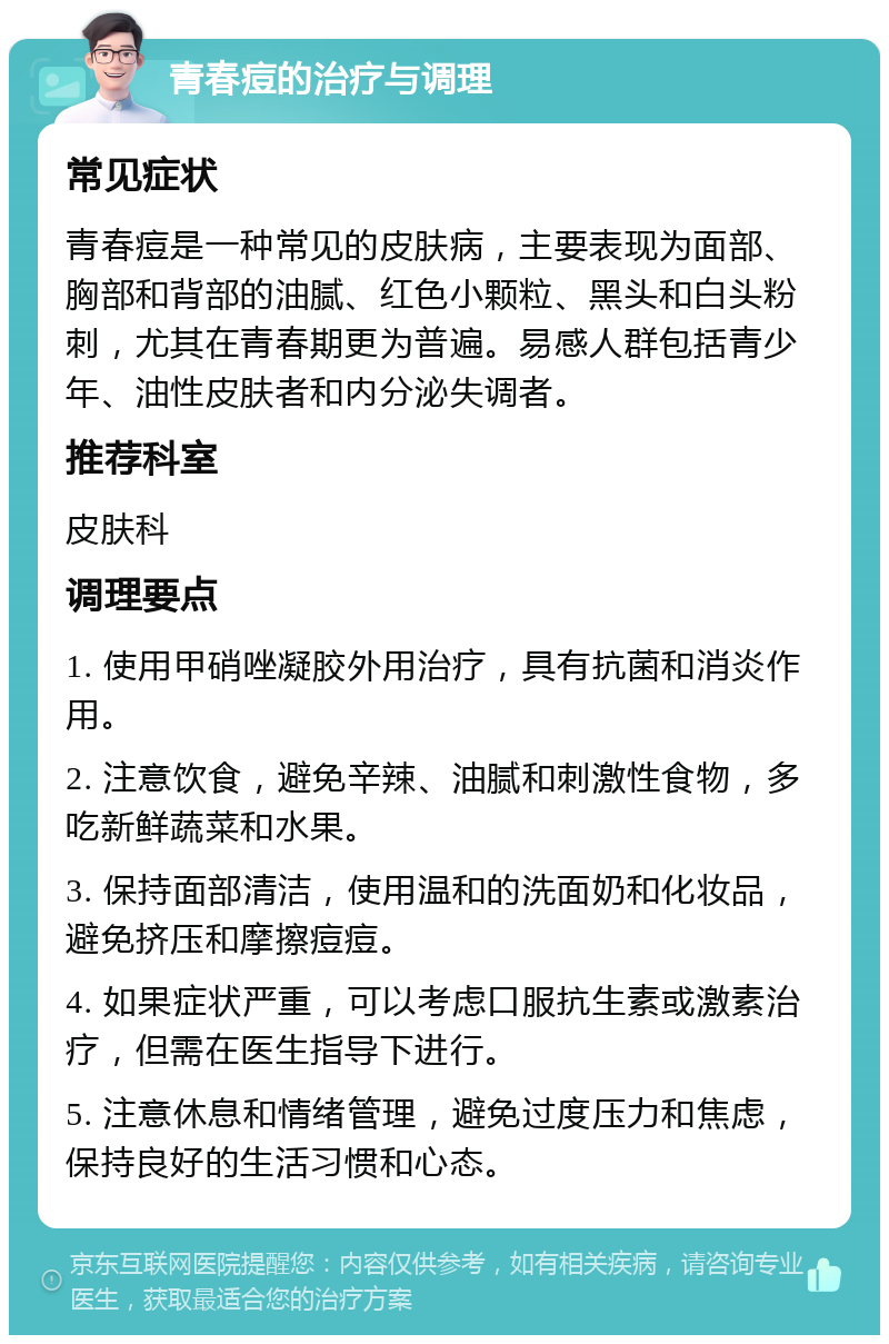 青春痘的治疗与调理 常见症状 青春痘是一种常见的皮肤病，主要表现为面部、胸部和背部的油腻、红色小颗粒、黑头和白头粉刺，尤其在青春期更为普遍。易感人群包括青少年、油性皮肤者和内分泌失调者。 推荐科室 皮肤科 调理要点 1. 使用甲硝唑凝胶外用治疗，具有抗菌和消炎作用。 2. 注意饮食，避免辛辣、油腻和刺激性食物，多吃新鲜蔬菜和水果。 3. 保持面部清洁，使用温和的洗面奶和化妆品，避免挤压和摩擦痘痘。 4. 如果症状严重，可以考虑口服抗生素或激素治疗，但需在医生指导下进行。 5. 注意休息和情绪管理，避免过度压力和焦虑，保持良好的生活习惯和心态。