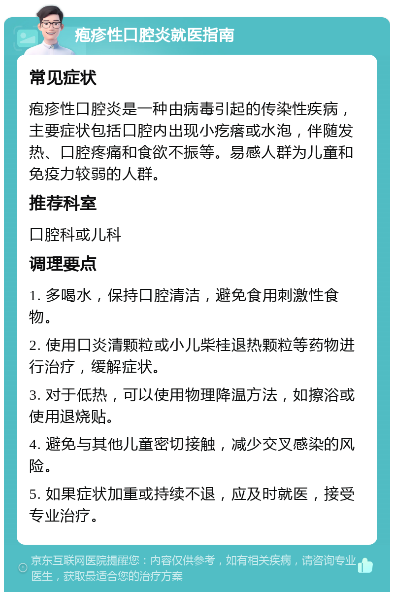 疱疹性口腔炎就医指南 常见症状 疱疹性口腔炎是一种由病毒引起的传染性疾病，主要症状包括口腔内出现小疙瘩或水泡，伴随发热、口腔疼痛和食欲不振等。易感人群为儿童和免疫力较弱的人群。 推荐科室 口腔科或儿科 调理要点 1. 多喝水，保持口腔清洁，避免食用刺激性食物。 2. 使用口炎清颗粒或小儿柴桂退热颗粒等药物进行治疗，缓解症状。 3. 对于低热，可以使用物理降温方法，如擦浴或使用退烧贴。 4. 避免与其他儿童密切接触，减少交叉感染的风险。 5. 如果症状加重或持续不退，应及时就医，接受专业治疗。