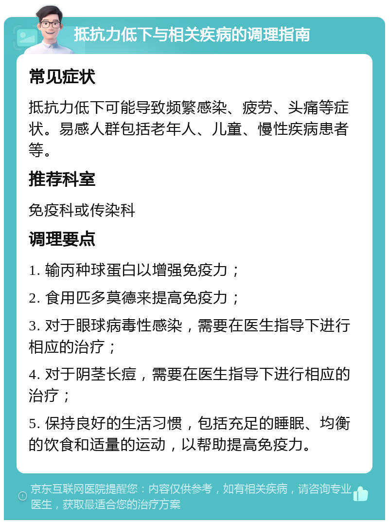 抵抗力低下与相关疾病的调理指南 常见症状 抵抗力低下可能导致频繁感染、疲劳、头痛等症状。易感人群包括老年人、儿童、慢性疾病患者等。 推荐科室 免疫科或传染科 调理要点 1. 输丙种球蛋白以增强免疫力； 2. 食用匹多莫德来提高免疫力； 3. 对于眼球病毒性感染，需要在医生指导下进行相应的治疗； 4. 对于阴茎长痘，需要在医生指导下进行相应的治疗； 5. 保持良好的生活习惯，包括充足的睡眠、均衡的饮食和适量的运动，以帮助提高免疫力。