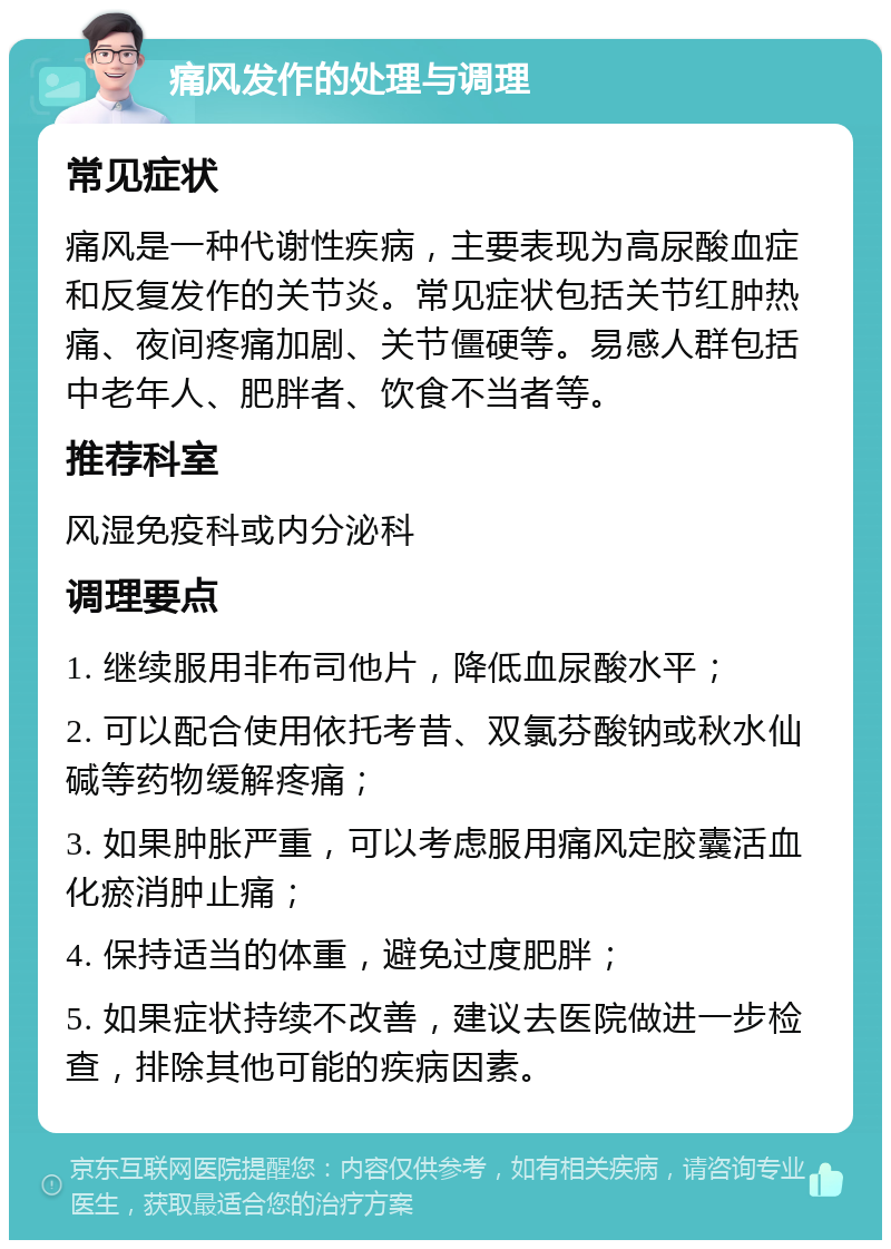 痛风发作的处理与调理 常见症状 痛风是一种代谢性疾病，主要表现为高尿酸血症和反复发作的关节炎。常见症状包括关节红肿热痛、夜间疼痛加剧、关节僵硬等。易感人群包括中老年人、肥胖者、饮食不当者等。 推荐科室 风湿免疫科或内分泌科 调理要点 1. 继续服用非布司他片，降低血尿酸水平； 2. 可以配合使用依托考昔、双氯芬酸钠或秋水仙碱等药物缓解疼痛； 3. 如果肿胀严重，可以考虑服用痛风定胶囊活血化瘀消肿止痛； 4. 保持适当的体重，避免过度肥胖； 5. 如果症状持续不改善，建议去医院做进一步检查，排除其他可能的疾病因素。