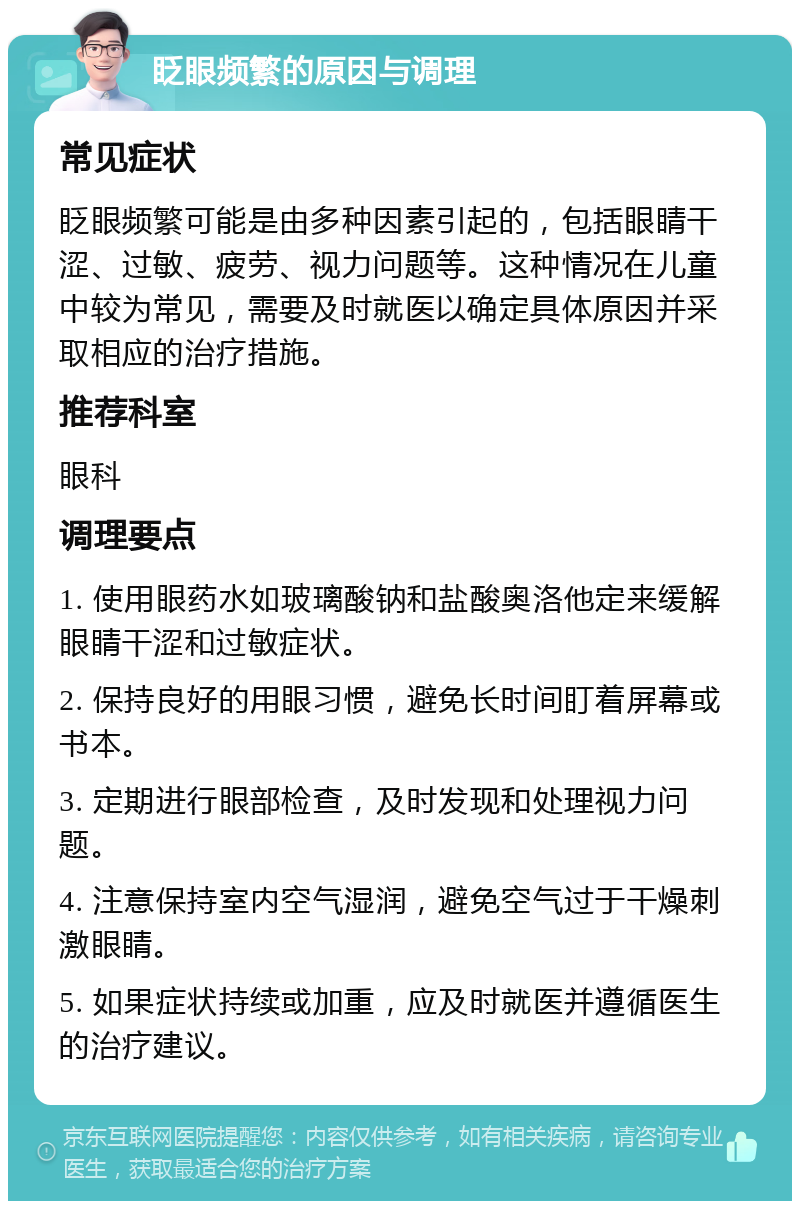 眨眼频繁的原因与调理 常见症状 眨眼频繁可能是由多种因素引起的，包括眼睛干涩、过敏、疲劳、视力问题等。这种情况在儿童中较为常见，需要及时就医以确定具体原因并采取相应的治疗措施。 推荐科室 眼科 调理要点 1. 使用眼药水如玻璃酸钠和盐酸奥洛他定来缓解眼睛干涩和过敏症状。 2. 保持良好的用眼习惯，避免长时间盯着屏幕或书本。 3. 定期进行眼部检查，及时发现和处理视力问题。 4. 注意保持室内空气湿润，避免空气过于干燥刺激眼睛。 5. 如果症状持续或加重，应及时就医并遵循医生的治疗建议。