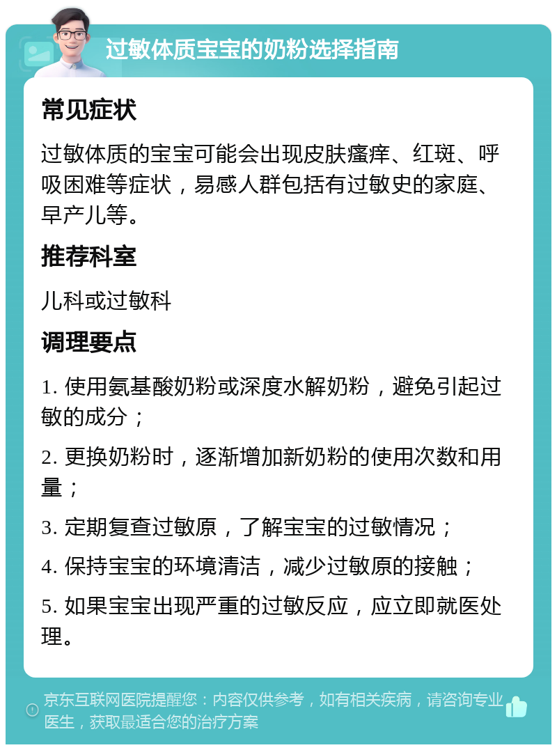 过敏体质宝宝的奶粉选择指南 常见症状 过敏体质的宝宝可能会出现皮肤瘙痒、红斑、呼吸困难等症状，易感人群包括有过敏史的家庭、早产儿等。 推荐科室 儿科或过敏科 调理要点 1. 使用氨基酸奶粉或深度水解奶粉，避免引起过敏的成分； 2. 更换奶粉时，逐渐增加新奶粉的使用次数和用量； 3. 定期复查过敏原，了解宝宝的过敏情况； 4. 保持宝宝的环境清洁，减少过敏原的接触； 5. 如果宝宝出现严重的过敏反应，应立即就医处理。