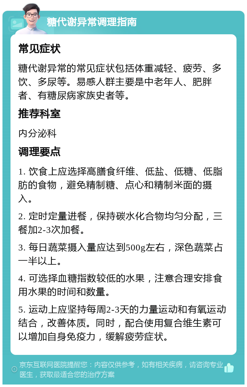 糖代谢异常调理指南 常见症状 糖代谢异常的常见症状包括体重减轻、疲劳、多饮、多尿等。易感人群主要是中老年人、肥胖者、有糖尿病家族史者等。 推荐科室 内分泌科 调理要点 1. 饮食上应选择高膳食纤维、低盐、低糖、低脂肪的食物，避免精制糖、点心和精制米面的摄入。 2. 定时定量进餐，保持碳水化合物均匀分配，三餐加2-3次加餐。 3. 每日蔬菜摄入量应达到500g左右，深色蔬菜占一半以上。 4. 可选择血糖指数较低的水果，注意合理安排食用水果的时间和数量。 5. 运动上应坚持每周2-3天的力量运动和有氧运动结合，改善体质。同时，配合使用复合维生素可以增加自身免疫力，缓解疲劳症状。