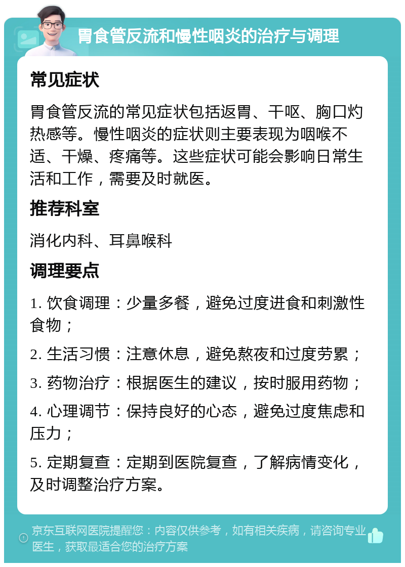 胃食管反流和慢性咽炎的治疗与调理 常见症状 胃食管反流的常见症状包括返胃、干呕、胸口灼热感等。慢性咽炎的症状则主要表现为咽喉不适、干燥、疼痛等。这些症状可能会影响日常生活和工作，需要及时就医。 推荐科室 消化内科、耳鼻喉科 调理要点 1. 饮食调理：少量多餐，避免过度进食和刺激性食物； 2. 生活习惯：注意休息，避免熬夜和过度劳累； 3. 药物治疗：根据医生的建议，按时服用药物； 4. 心理调节：保持良好的心态，避免过度焦虑和压力； 5. 定期复查：定期到医院复查，了解病情变化，及时调整治疗方案。