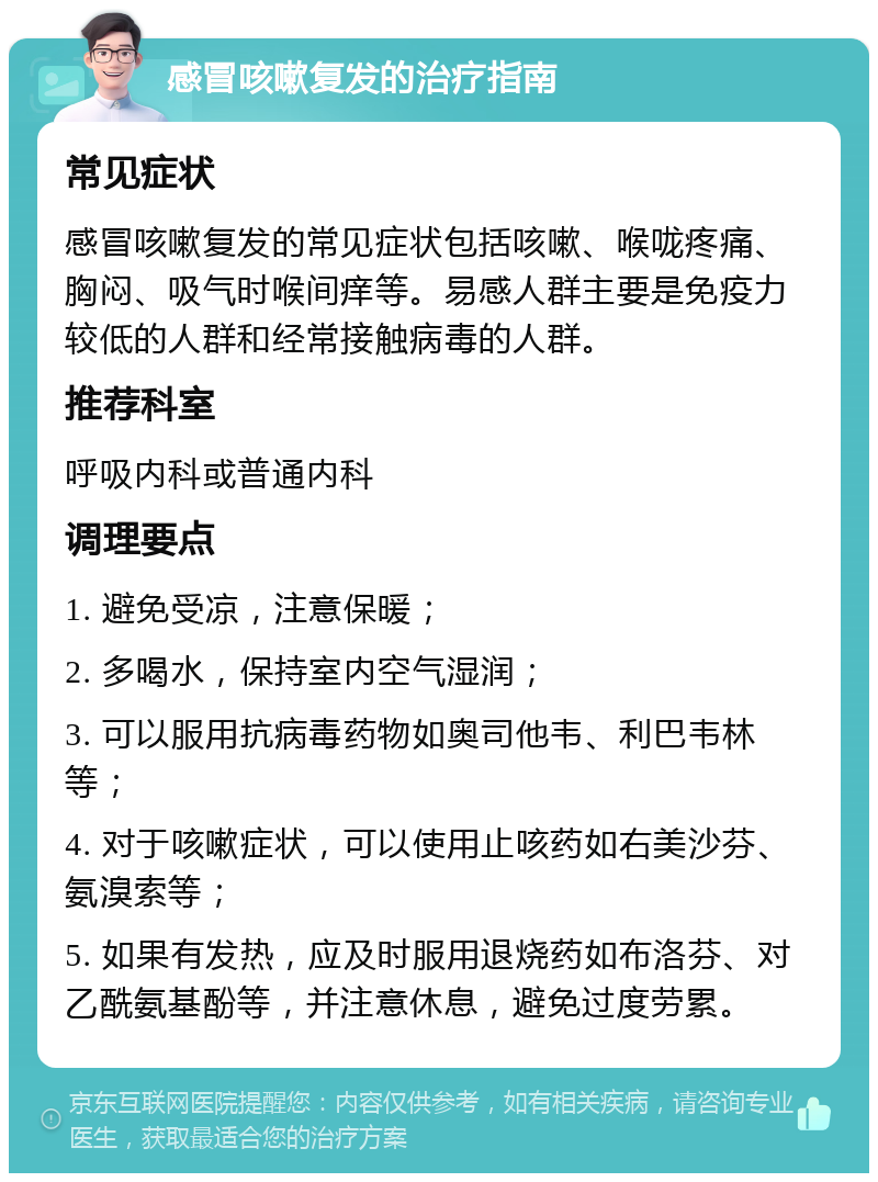 感冒咳嗽复发的治疗指南 常见症状 感冒咳嗽复发的常见症状包括咳嗽、喉咙疼痛、胸闷、吸气时喉间痒等。易感人群主要是免疫力较低的人群和经常接触病毒的人群。 推荐科室 呼吸内科或普通内科 调理要点 1. 避免受凉，注意保暖； 2. 多喝水，保持室内空气湿润； 3. 可以服用抗病毒药物如奥司他韦、利巴韦林等； 4. 对于咳嗽症状，可以使用止咳药如右美沙芬、氨溴索等； 5. 如果有发热，应及时服用退烧药如布洛芬、对乙酰氨基酚等，并注意休息，避免过度劳累。