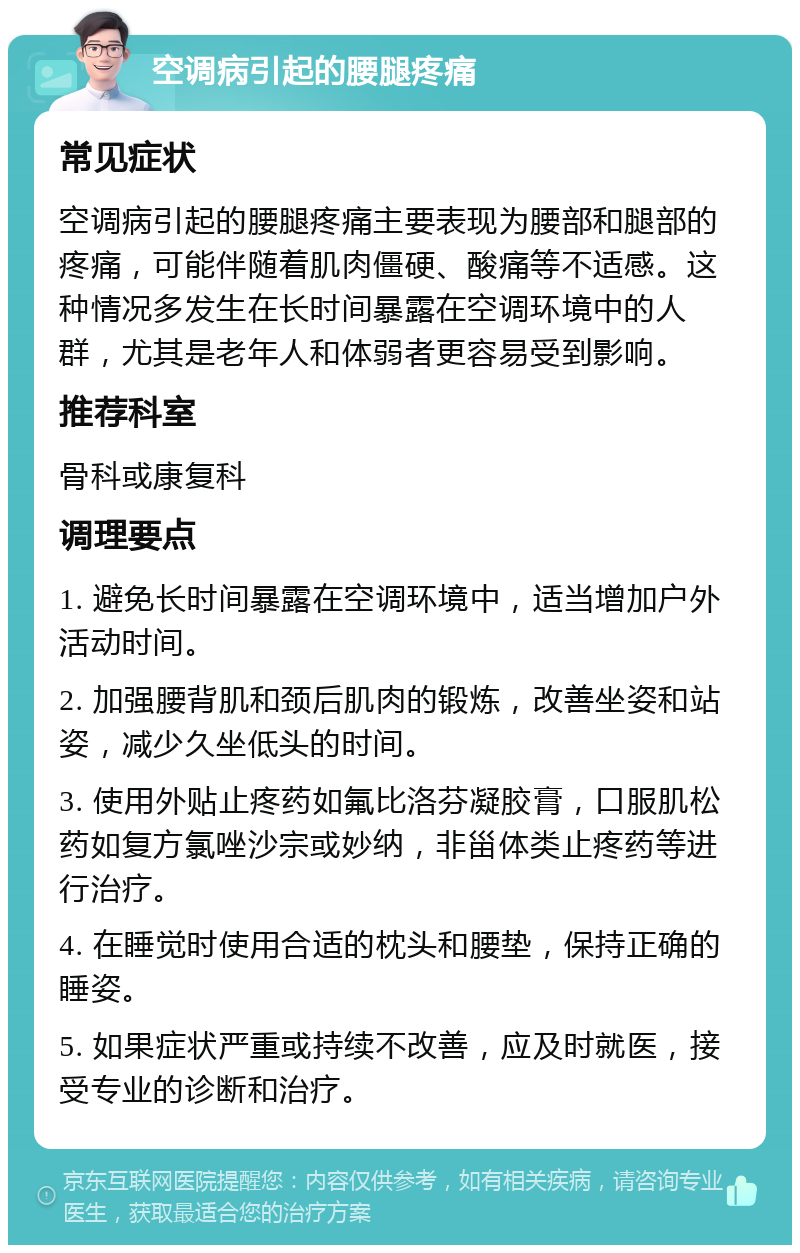 空调病引起的腰腿疼痛 常见症状 空调病引起的腰腿疼痛主要表现为腰部和腿部的疼痛，可能伴随着肌肉僵硬、酸痛等不适感。这种情况多发生在长时间暴露在空调环境中的人群，尤其是老年人和体弱者更容易受到影响。 推荐科室 骨科或康复科 调理要点 1. 避免长时间暴露在空调环境中，适当增加户外活动时间。 2. 加强腰背肌和颈后肌肉的锻炼，改善坐姿和站姿，减少久坐低头的时间。 3. 使用外贴止疼药如氟比洛芬凝胶膏，口服肌松药如复方氯唑沙宗或妙纳，非甾体类止疼药等进行治疗。 4. 在睡觉时使用合适的枕头和腰垫，保持正确的睡姿。 5. 如果症状严重或持续不改善，应及时就医，接受专业的诊断和治疗。