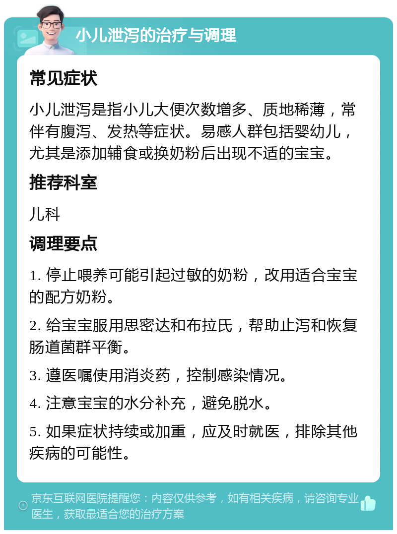 小儿泄泻的治疗与调理 常见症状 小儿泄泻是指小儿大便次数增多、质地稀薄，常伴有腹泻、发热等症状。易感人群包括婴幼儿，尤其是添加辅食或换奶粉后出现不适的宝宝。 推荐科室 儿科 调理要点 1. 停止喂养可能引起过敏的奶粉，改用适合宝宝的配方奶粉。 2. 给宝宝服用思密达和布拉氏，帮助止泻和恢复肠道菌群平衡。 3. 遵医嘱使用消炎药，控制感染情况。 4. 注意宝宝的水分补充，避免脱水。 5. 如果症状持续或加重，应及时就医，排除其他疾病的可能性。