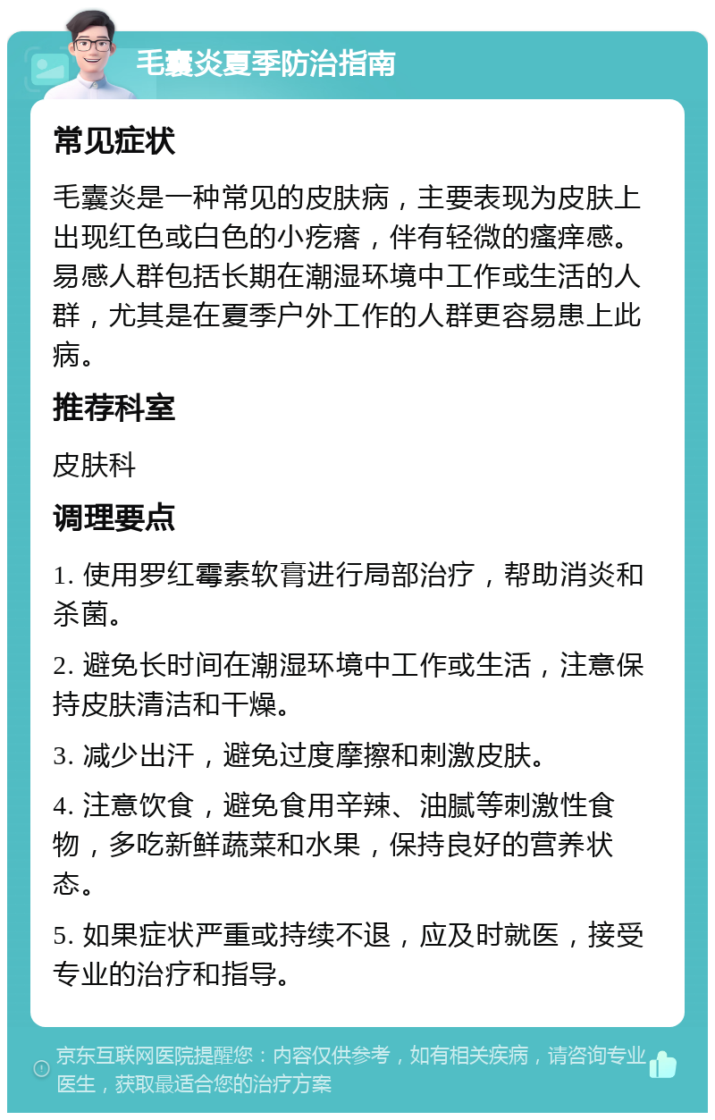 毛囊炎夏季防治指南 常见症状 毛囊炎是一种常见的皮肤病，主要表现为皮肤上出现红色或白色的小疙瘩，伴有轻微的瘙痒感。易感人群包括长期在潮湿环境中工作或生活的人群，尤其是在夏季户外工作的人群更容易患上此病。 推荐科室 皮肤科 调理要点 1. 使用罗红霉素软膏进行局部治疗，帮助消炎和杀菌。 2. 避免长时间在潮湿环境中工作或生活，注意保持皮肤清洁和干燥。 3. 减少出汗，避免过度摩擦和刺激皮肤。 4. 注意饮食，避免食用辛辣、油腻等刺激性食物，多吃新鲜蔬菜和水果，保持良好的营养状态。 5. 如果症状严重或持续不退，应及时就医，接受专业的治疗和指导。