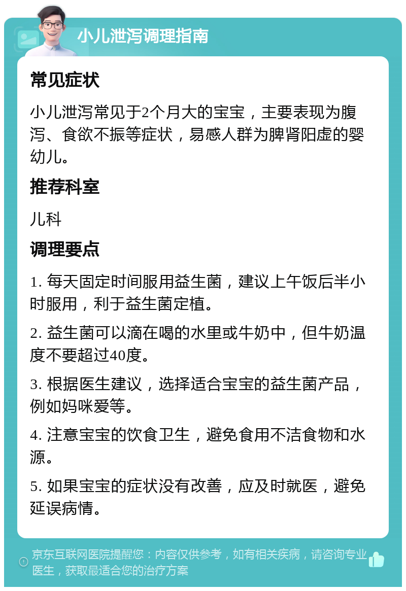 小儿泄泻调理指南 常见症状 小儿泄泻常见于2个月大的宝宝，主要表现为腹泻、食欲不振等症状，易感人群为脾肾阳虚的婴幼儿。 推荐科室 儿科 调理要点 1. 每天固定时间服用益生菌，建议上午饭后半小时服用，利于益生菌定植。 2. 益生菌可以滴在喝的水里或牛奶中，但牛奶温度不要超过40度。 3. 根据医生建议，选择适合宝宝的益生菌产品，例如妈咪爱等。 4. 注意宝宝的饮食卫生，避免食用不洁食物和水源。 5. 如果宝宝的症状没有改善，应及时就医，避免延误病情。