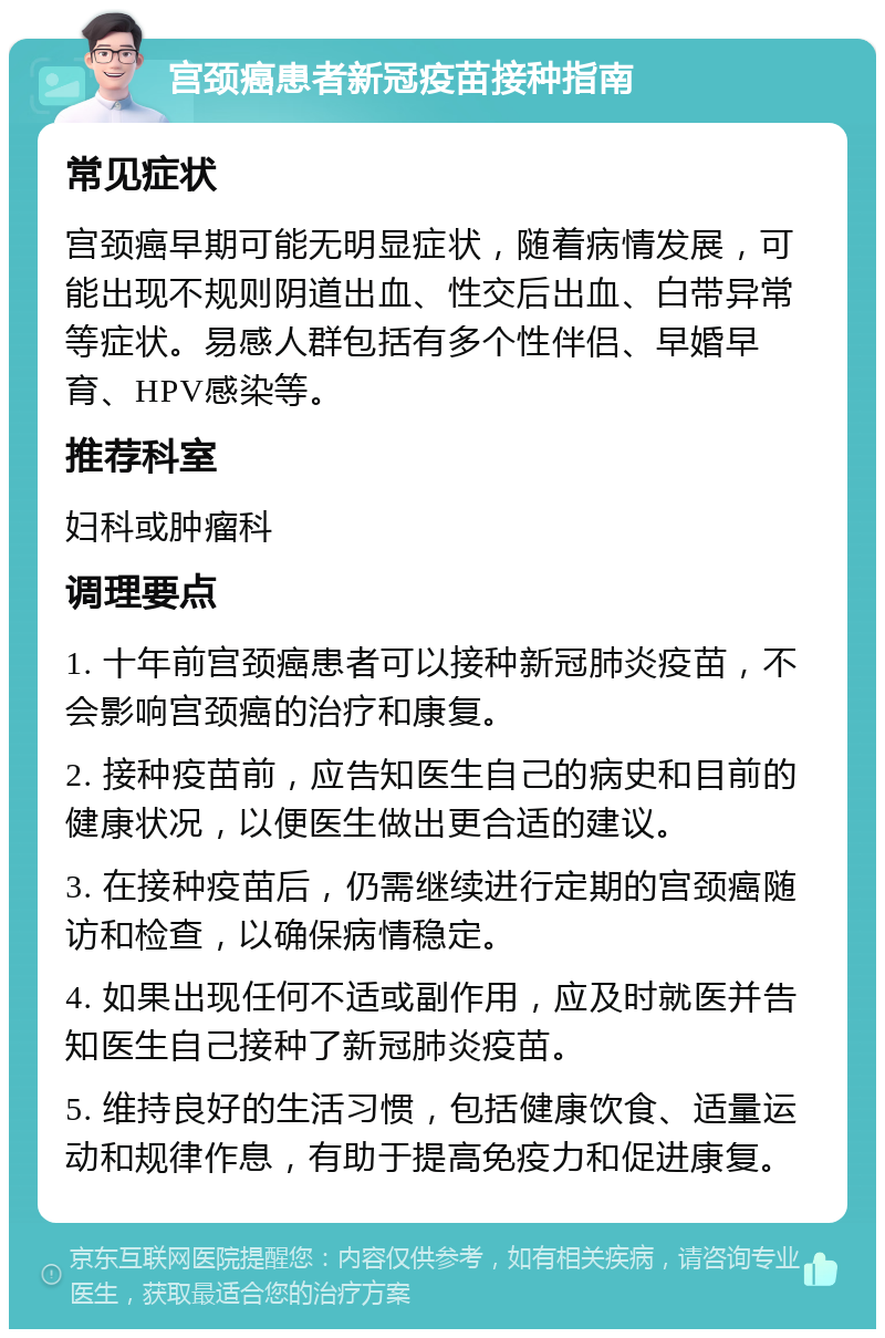 宫颈癌患者新冠疫苗接种指南 常见症状 宫颈癌早期可能无明显症状，随着病情发展，可能出现不规则阴道出血、性交后出血、白带异常等症状。易感人群包括有多个性伴侣、早婚早育、HPV感染等。 推荐科室 妇科或肿瘤科 调理要点 1. 十年前宫颈癌患者可以接种新冠肺炎疫苗，不会影响宫颈癌的治疗和康复。 2. 接种疫苗前，应告知医生自己的病史和目前的健康状况，以便医生做出更合适的建议。 3. 在接种疫苗后，仍需继续进行定期的宫颈癌随访和检查，以确保病情稳定。 4. 如果出现任何不适或副作用，应及时就医并告知医生自己接种了新冠肺炎疫苗。 5. 维持良好的生活习惯，包括健康饮食、适量运动和规律作息，有助于提高免疫力和促进康复。