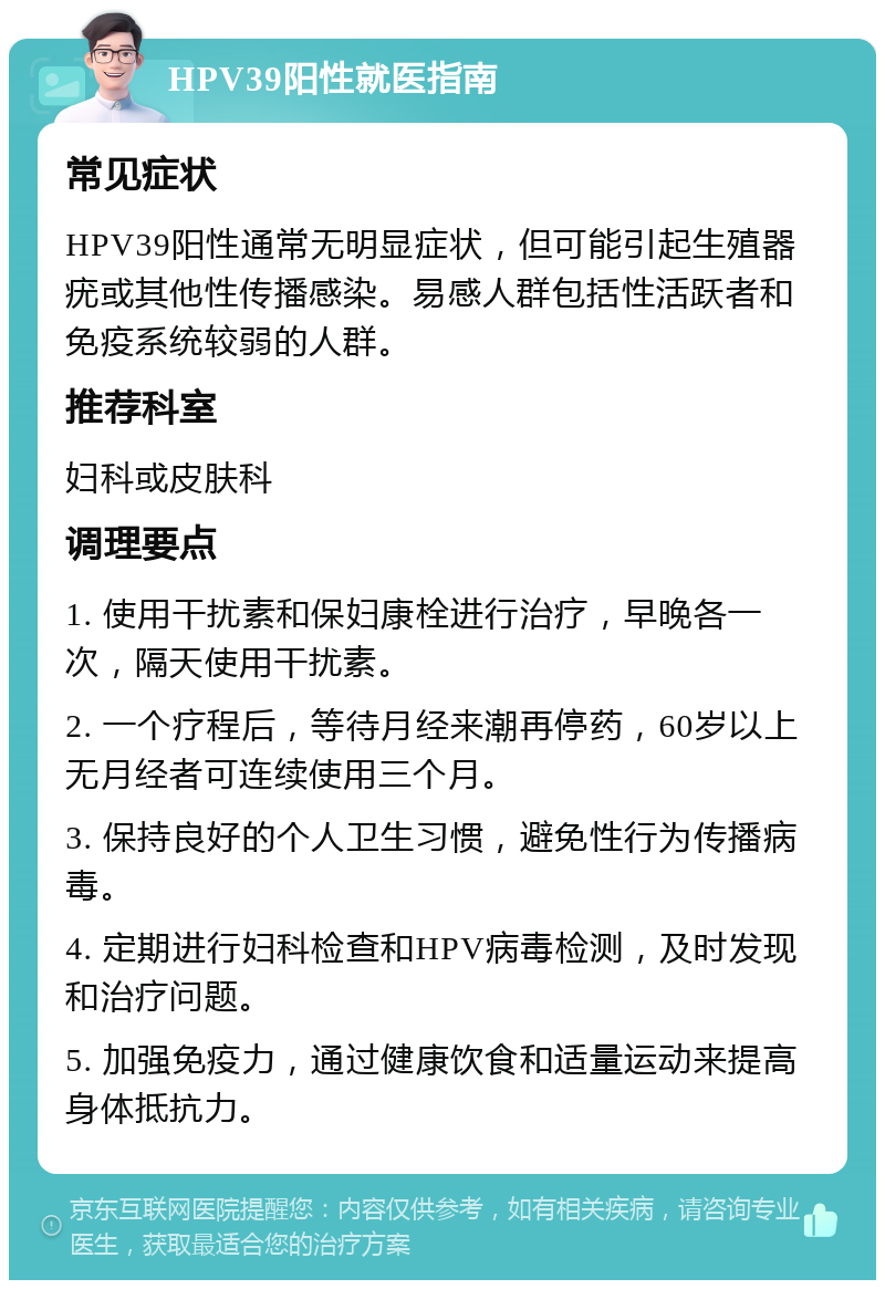 HPV39阳性就医指南 常见症状 HPV39阳性通常无明显症状，但可能引起生殖器疣或其他性传播感染。易感人群包括性活跃者和免疫系统较弱的人群。 推荐科室 妇科或皮肤科 调理要点 1. 使用干扰素和保妇康栓进行治疗，早晚各一次，隔天使用干扰素。 2. 一个疗程后，等待月经来潮再停药，60岁以上无月经者可连续使用三个月。 3. 保持良好的个人卫生习惯，避免性行为传播病毒。 4. 定期进行妇科检查和HPV病毒检测，及时发现和治疗问题。 5. 加强免疫力，通过健康饮食和适量运动来提高身体抵抗力。