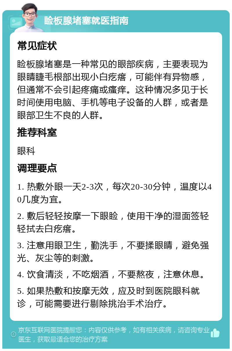 睑板腺堵塞就医指南 常见症状 睑板腺堵塞是一种常见的眼部疾病，主要表现为眼睛睫毛根部出现小白疙瘩，可能伴有异物感，但通常不会引起疼痛或瘙痒。这种情况多见于长时间使用电脑、手机等电子设备的人群，或者是眼部卫生不良的人群。 推荐科室 眼科 调理要点 1. 热敷外眼一天2-3次，每次20-30分钟，温度以40几度为宜。 2. 敷后轻轻按摩一下眼睑，使用干净的湿面签轻轻拭去白疙瘩。 3. 注意用眼卫生，勤洗手，不要揉眼睛，避免强光、灰尘等的刺激。 4. 饮食清淡，不吃烟酒，不要熬夜，注意休息。 5. 如果热敷和按摩无效，应及时到医院眼科就诊，可能需要进行剔除挑治手术治疗。