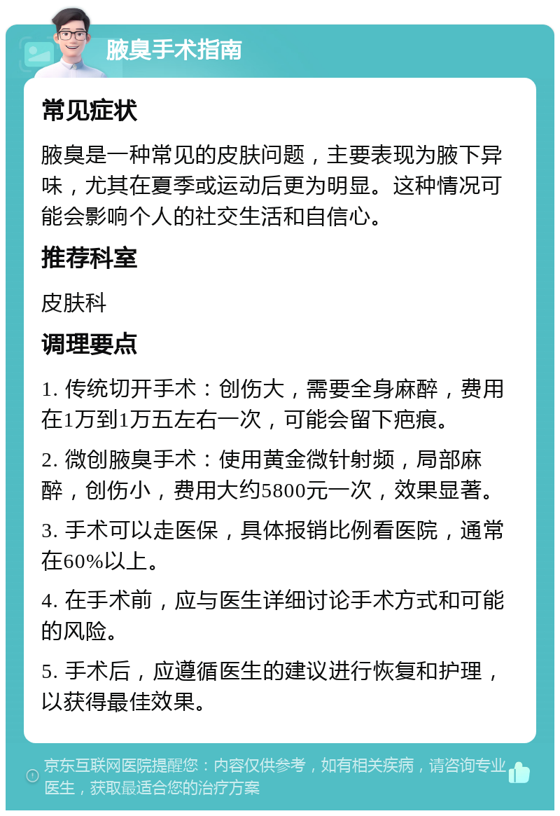 腋臭手术指南 常见症状 腋臭是一种常见的皮肤问题，主要表现为腋下异味，尤其在夏季或运动后更为明显。这种情况可能会影响个人的社交生活和自信心。 推荐科室 皮肤科 调理要点 1. 传统切开手术：创伤大，需要全身麻醉，费用在1万到1万五左右一次，可能会留下疤痕。 2. 微创腋臭手术：使用黄金微针射频，局部麻醉，创伤小，费用大约5800元一次，效果显著。 3. 手术可以走医保，具体报销比例看医院，通常在60%以上。 4. 在手术前，应与医生详细讨论手术方式和可能的风险。 5. 手术后，应遵循医生的建议进行恢复和护理，以获得最佳效果。