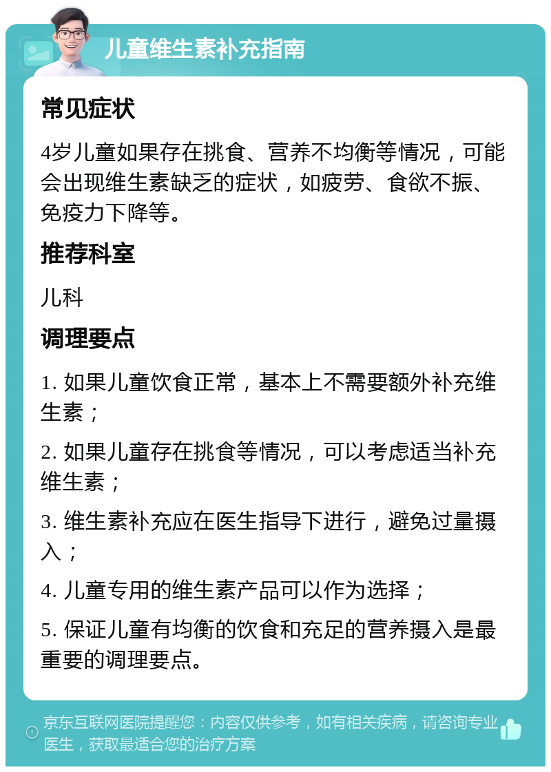 儿童维生素补充指南 常见症状 4岁儿童如果存在挑食、营养不均衡等情况，可能会出现维生素缺乏的症状，如疲劳、食欲不振、免疫力下降等。 推荐科室 儿科 调理要点 1. 如果儿童饮食正常，基本上不需要额外补充维生素； 2. 如果儿童存在挑食等情况，可以考虑适当补充维生素； 3. 维生素补充应在医生指导下进行，避免过量摄入； 4. 儿童专用的维生素产品可以作为选择； 5. 保证儿童有均衡的饮食和充足的营养摄入是最重要的调理要点。