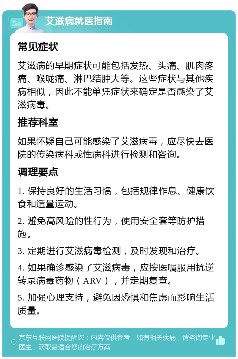 艾滋病就医指南 常见症状 艾滋病的早期症状可能包括发热、头痛、肌肉疼痛、喉咙痛、淋巴结肿大等。这些症状与其他疾病相似，因此不能单凭症状来确定是否感染了艾滋病毒。 推荐科室 如果怀疑自己可能感染了艾滋病毒，应尽快去医院的传染病科或性病科进行检测和咨询。 调理要点 1. 保持良好的生活习惯，包括规律作息、健康饮食和适量运动。 2. 避免高风险的性行为，使用安全套等防护措施。 3. 定期进行艾滋病毒检测，及时发现和治疗。 4. 如果确诊感染了艾滋病毒，应按医嘱服用抗逆转录病毒药物（ARV），并定期复查。 5. 加强心理支持，避免因恐惧和焦虑而影响生活质量。