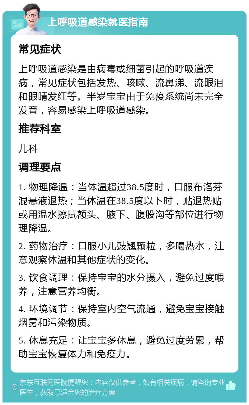 上呼吸道感染就医指南 常见症状 上呼吸道感染是由病毒或细菌引起的呼吸道疾病，常见症状包括发热、咳嗽、流鼻涕、流眼泪和眼睛发红等。半岁宝宝由于免疫系统尚未完全发育，容易感染上呼吸道感染。 推荐科室 儿科 调理要点 1. 物理降温：当体温超过38.5度时，口服布洛芬混悬液退热；当体温在38.5度以下时，贴退热贴或用温水擦拭额头、腋下、腹股沟等部位进行物理降温。 2. 药物治疗：口服小儿豉翘颗粒，多喝热水，注意观察体温和其他症状的变化。 3. 饮食调理：保持宝宝的水分摄入，避免过度喂养，注意营养均衡。 4. 环境调节：保持室内空气流通，避免宝宝接触烟雾和污染物质。 5. 休息充足：让宝宝多休息，避免过度劳累，帮助宝宝恢复体力和免疫力。