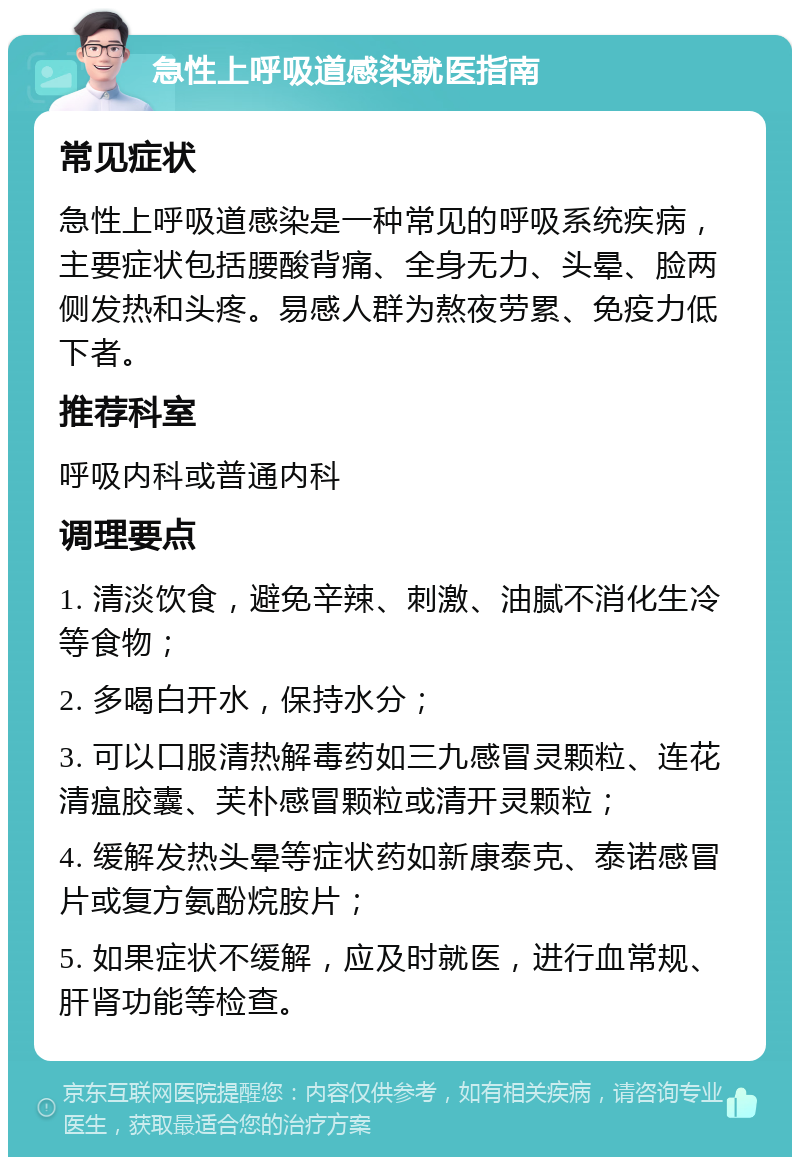 急性上呼吸道感染就医指南 常见症状 急性上呼吸道感染是一种常见的呼吸系统疾病，主要症状包括腰酸背痛、全身无力、头晕、脸两侧发热和头疼。易感人群为熬夜劳累、免疫力低下者。 推荐科室 呼吸内科或普通内科 调理要点 1. 清淡饮食，避免辛辣、刺激、油腻不消化生冷等食物； 2. 多喝白开水，保持水分； 3. 可以口服清热解毒药如三九感冒灵颗粒、连花清瘟胶囊、芙朴感冒颗粒或清开灵颗粒； 4. 缓解发热头晕等症状药如新康泰克、泰诺感冒片或复方氨酚烷胺片； 5. 如果症状不缓解，应及时就医，进行血常规、肝肾功能等检查。