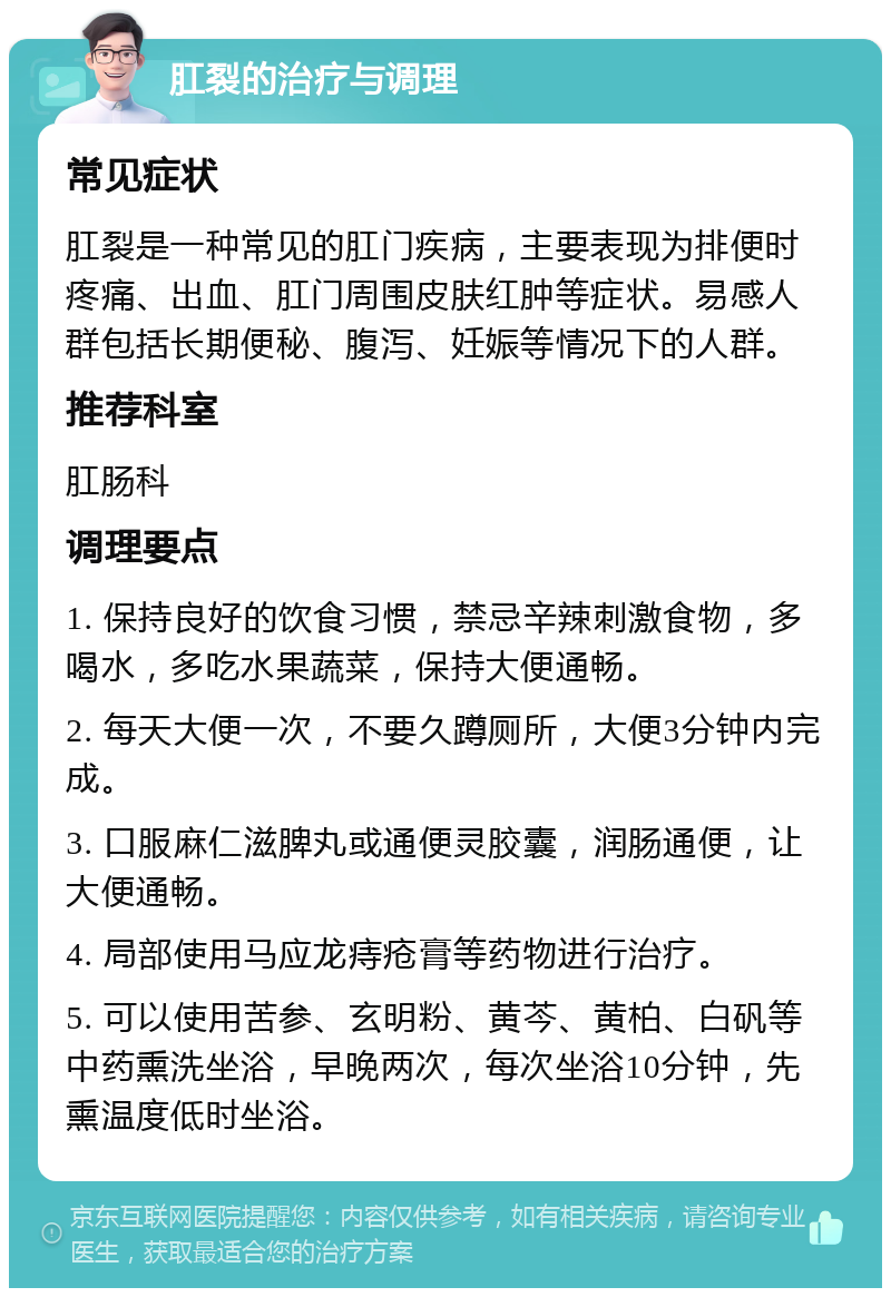 肛裂的治疗与调理 常见症状 肛裂是一种常见的肛门疾病，主要表现为排便时疼痛、出血、肛门周围皮肤红肿等症状。易感人群包括长期便秘、腹泻、妊娠等情况下的人群。 推荐科室 肛肠科 调理要点 1. 保持良好的饮食习惯，禁忌辛辣刺激食物，多喝水，多吃水果蔬菜，保持大便通畅。 2. 每天大便一次，不要久蹲厕所，大便3分钟内完成。 3. 口服麻仁滋脾丸或通便灵胶囊，润肠通便，让大便通畅。 4. 局部使用马应龙痔疮膏等药物进行治疗。 5. 可以使用苦参、玄明粉、黄芩、黄柏、白矾等中药熏洗坐浴，早晚两次，每次坐浴10分钟，先熏温度低时坐浴。