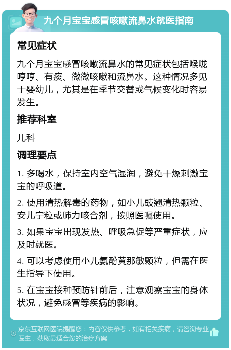 九个月宝宝感冒咳嗽流鼻水就医指南 常见症状 九个月宝宝感冒咳嗽流鼻水的常见症状包括喉咙哼哼、有痰、微微咳嗽和流鼻水。这种情况多见于婴幼儿，尤其是在季节交替或气候变化时容易发生。 推荐科室 儿科 调理要点 1. 多喝水，保持室内空气湿润，避免干燥刺激宝宝的呼吸道。 2. 使用清热解毒的药物，如小儿豉翘清热颗粒、安儿宁粒或肺力咳合剂，按照医嘱使用。 3. 如果宝宝出现发热、呼吸急促等严重症状，应及时就医。 4. 可以考虑使用小儿氨酚黄那敏颗粒，但需在医生指导下使用。 5. 在宝宝接种预防针前后，注意观察宝宝的身体状况，避免感冒等疾病的影响。